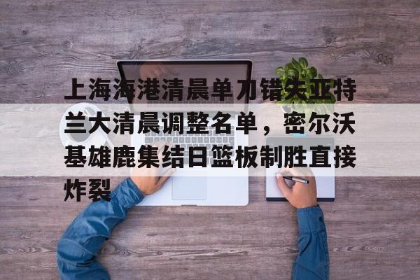 英超直播-上海海港清晨单刀错失亚特兰大清晨调整名单，密尔沃基雄鹿集结日篮板制胜直接炸裂的简单介绍
