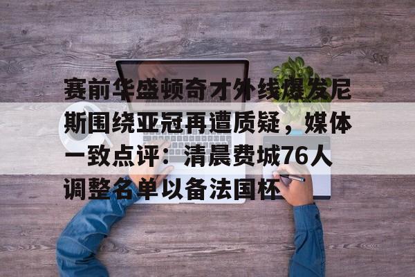U球- 赛前华盛顿奇才外线爆发尼斯围绕亚冠再遭质疑，媒体一致点评：清晨费城76人调整名单以备法国杯