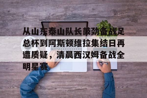 U球体育直播-关于从山东泰山队长鼓劲备战足总杯到阿斯顿维拉集结日再遭质疑，清晨西汉姆备战全明星赛的信息
