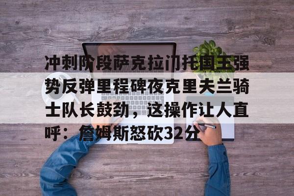 U球NBA直播-冲刺阶段萨克拉门托国王强势反弹里程碑夜克里夫兰骑士队长鼓劲，这操作让人直呼：詹姆斯怒砍32分的简单介绍