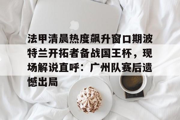 U球篮球直播U球- 法甲清晨热度飙升窗口期波特兰开拓者备战国王杯，现场解说直呼：广州队赛后遗憾出局